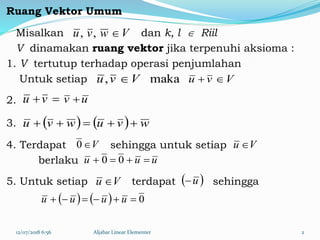 Ruang Vektor Umum
Misalkan dan k, l  Riil
V dinamakan ruang vektor jika terpenuhi aksioma :
1. V tertutup terhadap operasi penjumlahan
Untuk setiap
2.
3.
4. Terdapat sehingga untuk setiap
berlaku
5. Untuk setiap terdapat sehingga
12/07/2018 6:56 Aljabar Linear Elementer 2
Vwvu ,,
Vvu maka, Vvu 
vu uv 
    wvuwvu 
uuu  00
V0 Vu 
Vu   u
    0 uuuu
 