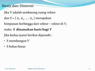 Basis dan Dimensi
12/07/2018 6:56 Aljabar Linear Elementer 27
Jika V adalah sembarang ruang vektor
dan S = { ū1, ū2, … , ūn } merupakan
himpunan berhingga dari vektor – vektor di V,
maka S dinamakan basis bagi V
Jika kedua syarat berikut dipenuhi :
• S membangun V
• S bebas linear
 