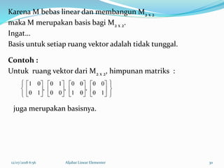 12/07/2018 6:56 Aljabar Linear Elementer 30
Karena M bebas linear dan membangun M2 x 2
maka M merupakan basis bagi M2 x 2.
Ingat…
Basis untuk setiap ruang vektor adalah tidak tunggal.
Contoh :
Untuk ruang vektor dari M2 x 2, himpunan matriks :
































10
00
,
01
00
,
00
10
,
10
01
juga merupakan basisnya.
 