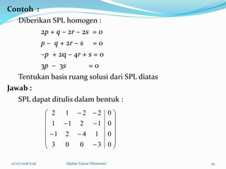 12/07/2018 6:56 Aljabar Linear Elementer 34
Contoh :
Diberikan SPL homogen :
2p + q – 2r – 2s = 0
p – q + 2r – s = 0
–p + 2q – 4r + s = 0
3p – 3s = 0
Tentukan basis ruang solusi dari SPL diatas
Jawab :
SPL dapat ditulis dalam bentuk :


















03003
01421
01211
02212
 