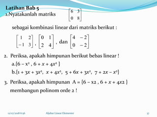 12/07/2018 6:56 Aljabar Linear Elementer 37






80
36






 31
21






42
10








20
24
Latihan Bab 5
1.Nyatakanlah matriks
sebagai kombinasi linear dari matriks berikut :
dan
2. Periksa, apakah himpunan berikut bebas linear !
a.{6 – x2 , 6 + x + 4x2 }
b.{1 + 3x + 3x2, x + 4x2, 5 + 6x + 3x2, 7 + 2x – x2}
,,
3. Periksa, apakah himpunan A = {6 – x2 , 6 + x + 4x2 }
membangun polinom orde 2 !
 