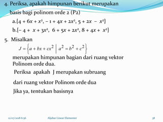 12/07/2018 6:56 Aljabar Linear Elementer 38





  2222
cbacxbxaJ
4. Periksa, apakah himpunan berikut merupakan
basis bagi polinom orde 2 (P2)
a.{4 + 6x + x2, – 1 + 4x + 2x2, 5 + 2x – x2}
b.{– 4 + x + 3x2, 6 + 5x + 2x2, 8 + 4x + x2}
Periksa apakah J merupakan subruang
dari ruang vektor Polinom orde dua
Jika ya, tentukan basisnya
5. Misalkan
merupakan himpunan bagian dari ruang vektor
Polinom orde dua.
 