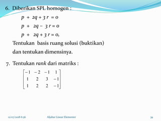 12/07/2018 6:56 Aljabar Linear Elementer 39
6. Diberikan SPL homogen :
p + 2q + 3 r = 0
p + 2q – 3 r = 0
p + 2q + 3 r = 0,
Tentukan basis ruang solusi (buktikan)
dan tentukan dimensinya.













1221
1321
1121
7. Tentukan rank dari matriks :
 