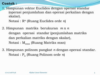 Contoh :
1. Himpunan vektor Euclides dengan operasi standar
(operasi penjumlahan dan operasi perkalian dengan
skalar).
Notasi : Rn (Ruang Euclides orde n)
2. Himpunan matriks berukuran m x n
dengan operasi standar (penjumlahan matriks
dan perkalian matriks dengan skalar),
Notasi : Mmxn (Ruang Matriks mxn)
3. Himpunan polinom pangkat n dengan operasi standar.
Notasi : Pn (Ruang Polinom orde n)
12/07/2018 6:56 Aljabar Linear Elementer 4
 