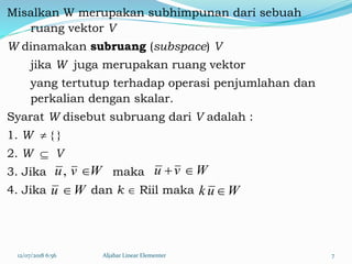Misalkan W merupakan subhimpunan dari sebuah
ruang vektor V
W dinamakan subruang (subspace) V
jika W juga merupakan ruang vektor
yang tertutup terhadap operasi penjumlahan dan
perkalian dengan skalar.
Syarat W disebut subruang dari V adalah :
1. W  { }
2. W  V
3. Jika maka
4. Jika dan k  Riil maka
12/07/2018 6:56 Aljabar Linear Elementer 7
Wvu , Wvu 
Wu  Wuk 
 