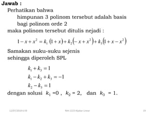 12/07/2018 6:59 MA-1223 Aljabar Linear 19
Jawab :
Perhatikan bahwa
himpunan 3 polinom tersebut adalah basis
bagi polinom orde 2
maka polinom tersebut ditulis nejadi :
Samakan suku-suku sejenis
sehingga diperoleh SPL
dengan solusi k1 =0 , k2 = 2, dan k3 = 1.
1
1
1
32
321
31



kk
kkk
kk
     2
3
2
21
2
111 xxkxxkxkxx 
 
