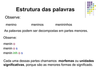 Estrutura das palavras Observe: menino meninos menininhos As palavras podem ser decompostas em partes menores. Observe: menin  o menin  o   s menin  inh  o   s Cada uma dessas partes chamamos  morfemas  ou  unidades significativas , porque são as menores formas de significado. 