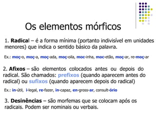 Os elementos mórficos 1.  Radica l – é a forma mínima (portanto indivisível em unidades menores) que indica o sentido básico da palavra. 2.  Afixos  – são  elementos  colocados  antes  ou  depois  do  radical. São chamados:  prefixos  (quando aparecem antes do radical) ou  sufixos  (quando aparecem depois do radical) Ex.:  moç -o,  moç -a,  moç -ada,  moç -oila,  moc -inha,  moc -etão,  moç -ar, re- moç -ar Ex.:  in -útil,  i -legal,  re -fazer,  in -capaz,  en -gross- ar , consult- ório 3.  Desinências  – são morfemas que se colocam após os radicais. Podem ser nominais ou verbais. 