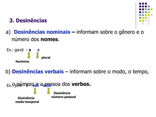 3. Desinências a)  Desinências nominais  –  informam sobre o gênero e o  número dos  nomes .   Ex.: garot  -  a   -  s feminino plural b)  Desinências verbais  – informam sobre o modo, o tempo,  o número e a pessoa dos  verbos. Ex.: junt – á –  sse  -  mos Desinência modo-temporal Desinência número-pessoal 