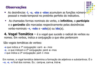 Observações As desinências  - i , - u , - ste  e - stes  acumulam as funções número-pessoal e modo-temporal no pretérito perfeito do indicativo. As chamadas formas nominais do verbo, o  infinitivo , o  particípio   e o  gerúndio  são marcadas respectivamente pelas desinências  verbo-nominais – r , - ndo  e – ado (a) ou  ido (a). 4. Vogal Temática  –  é a vogal que sucede o radical de verbos ou nomes. Em verbos, indica a conjugação a que eles pertencem São vogais temáticas de verbos: -a  que indica a 1ª conjugação: cant -  a  - mos -e , -o que indicam a 2ª conjugação: perd-  e  -mos -i  que indica a 3ª conjugação: part-  i  -mos Em nomes, a vogal temática determina a formação de adjetivos e substantivos. É o  --a ,  -e ,  -o  final dos nomes. Ex.: camp- o , cam- a , trist- e . 