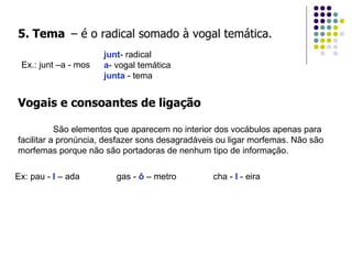 5. Tema   – é o radical somado à vogal temática. Ex.: junt –a - mos junt - radical a - vogal temática junta  - tema Vogais e consoantes de ligação São elementos que aparecem no interior dos vocábulos apenas para facilitar a pronúncia, desfazer sons desagradáveis ou ligar morfemas. Não são morfemas porque não são portadoras de nenhum tipo de informação. Ex: pau -  l  – ada  gas -  ô  – metro  cha -  l  - eira 