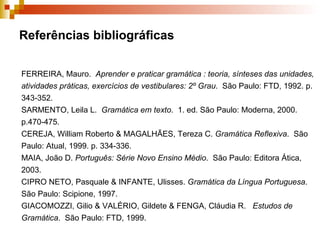 Referências bibliográficas FERREIRA, Mauro.  Aprender e praticar gramática : teoria, sínteses das unidades, atividades práticas, exercícios de vestibulares: 2º Grau .  São Paulo: FTD, 1992. p. 343-352. SARMENTO, Leila L.  Gramática em texto .  1. ed. São Paulo: Moderna, 2000. p.470-475.  CEREJA, William Roberto & MAGALHÃES, Tereza C.  Gramática Reflexiva .  São Paulo: Atual, 1999. p. 334-336. MAIA, João D.  Português: Série Novo Ensino Médio .  São Paulo: Editora Ática, 2003. CIPRO NETO, Pasquale & INFANTE, Ulisses.  Gramática da Língua Portuguesa .  São Paulo: Scipione, 1997.  GIACOMOZZI, Gilio & VALÉRIO, Gildete & FENGA, Cláudia R.  Estudos de Gramática .  São Paulo: FTD, 1999.  