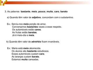 3. As palavras  bastante ,  meio ,  pouco ,  muito ,  caro ,  barato   a) Quando têm valor de  adjetivo , concordam com o substantivo. Ex.: Serviu-nos  meia  porção de arroz. Conversamos  bastantes  vezes a esse respeito. Os automóveis estão  caros . As frutas estão  baratas . Já é meio-dia e  meia . b) Quando têm valor de  advérbio  ficam invariáveis. Ex.: Maria está  meio  aborrecida. Os alunos são  bastante  estudiosos. Esses automóveis custam  caro . As laranjas custam  barato . Estamos  muito  cansadas. 