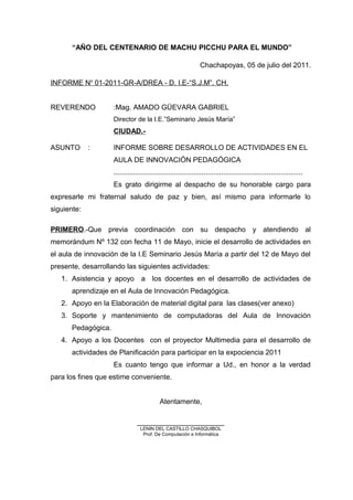 “AÑO DEL CENTENARIO DE MACHU PICCHU PARA EL MUNDO”
Chachapoyas, 05 de julio del 2011.
INFORME No
01-2011-GR-A/DREA - D. I.E-“S.J.M”. CH.
REVERENDO :Mag. AMADO GÜEVARA GABRIEL
Director de la I.E.”Seminario Jesús María”
CIUDAD.-
ASUNTO : INFORME SOBRE DESARROLLO DE ACTIVIDADES EN EL
AULA DE INNOVACIÓN PEDAGÓGICA
................................................................................................
Es grato dirigirme al despacho de su honorable cargo para
expresarle mi fraternal saludo de paz y bien, así mismo para informarle lo
siguiente:
PRIMERO.-Que previa coordinación con su despacho y atendiendo al
memorándum Nº 132 con fecha 11 de Mayo, inicie el desarrollo de actividades en
el aula de innovación de la I.E Seminario Jesús María a partir del 12 de Mayo del
presente, desarrollando las siguientes actividades:
1. Asistencia y apoyo a los docentes en el desarrollo de actividades de
aprendizaje en el Aula de Innovación Pedagógica.
2. Apoyo en la Elaboración de material digital para las clases(ver anexo)
3. Soporte y mantenimiento de computadoras del Aula de Innovación
Pedagógica.
4. Apoyo a los Docentes con el proyector Multimedia para el desarrollo de
actividades de Planificación para participar en la expociencia 2011
Es cuanto tengo que informar a Ud., en honor a la verdad
para los fines que estime conveniente.
Atentamente,
______________________
LENIN DEL CASTILLO CHASQUIBOL
Prof. De Computación e Informática
 