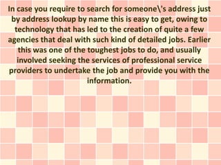 In case you require to search for someone's address just
 by address lookup by name this is easy to get, owing to
  technology that has led to the creation of quite a few
agencies that deal with such kind of detailed jobs. Earlier
    this was one of the toughest jobs to do, and usually
   involved seeking the services of professional service
providers to undertake the job and provide you with the
                        information.
 