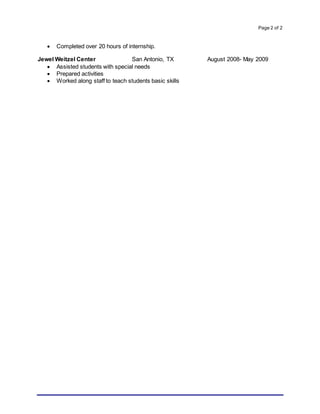 Page 2 of 2
 Completed over 20 hours of internship.
Jewel Weitzel Center San Antonio, TX August 2008- May 2009
 Assisted students with special needs
 Prepared activities
 Worked along staff to teach students basic skills
 