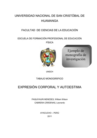 UNIVERSIDAD NACIONAL DE SAN CRISTÓBAL DE
                  HUAMANGA


   FACULTAD DE CIENCIAS DE LA EDUCACIÓN


 ESCUELA DE FORMACIÓN PROFESIONAL DE EDUCACIÓN
                       FÍSICA


                                          Ejemplo de
                                         monografía de
                                         investigación


                       UNSCH


              TABAJO MONOGRÁFICO


 EXPRESIÓN CORPORAL Y AUTOESTIMA


          PAQUIYAURI MENESES, William Wilson
            CABRERA CÁRDENAS, Leonardo




                  AYACUCHO – PERÚ
                        2011




                          1
 