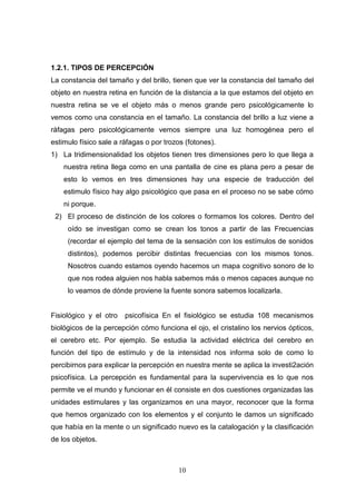 1.2.1. TIPOS DE PERCEPCIÓN
La constancia del tamaño y del brillo, tienen que ver la constancia del tamaño del
objeto en nuestra retina en función de la distancia a la que estamos del objeto en
nuestra retina se ve el objeto más o menos grande pero psicológicamente lo
vemos como una constancia en el tamaño. La constancia del brillo a luz viene a
ráfagas pero psicológicamente vemos siempre una luz homogénea pero el
estimulo físico sale a ráfagas o por trozos (fotones).
1) La tridimensionalidad los objetos tienen tres dimensiones pero lo que llega a
    nuestra retina llega como en una pantalla de cine es plana pero a pesar de
    esto lo vemos en tres dimensiones hay una especie de traducción del
    estimulo físico hay algo psicológico que pasa en el proceso no se sabe cómo
    ni porque.
 2) El proceso de distinción de los colores o formamos los colores. Dentro del
     oído se investigan como se crean los tonos a partir de las Frecuencias
     (recordar el ejemplo del tema de la sensación con los estímulos de sonidos
     distintos), podemos percibir distintas frecuencias con los mismos tonos.
     Nosotros cuando estamos oyendo hacemos un mapa cognitivo sonoro de lo
     que nos rodea alguien nos habla sabemos más o menos capaces aunque no
     lo veamos de dónde proviene la fuente sonora sabemos localizarla.


Fisiológico y el otro   psicofísica En el fisiológico se estudia 108 mecanismos
biológicos de la percepción cómo funciona el ojo, el cristalino los nervios ópticos,
el cerebro etc. Por ejemplo. Se estudia la actividad eléctrica del cerebro en
función del tipo de estímulo y de la intensidad nos informa solo de como lo
percibirnos para explicar la percepción en nuestra mente se aplica la investi2ación
psicofísica. La percepción es fundamental para la supervivencia es lo que nos
permite ve el mundo y funcionar en él consiste en dos cuestiones organizadas las
unidades estimulares y las organizamos en una mayor, reconocer que la forma
que hemos organizado con los elementos y el conjunto le damos un significado
que había en la mente o un significado nuevo es la catalogación y la clasificación
de los objetos.



                                         10
 