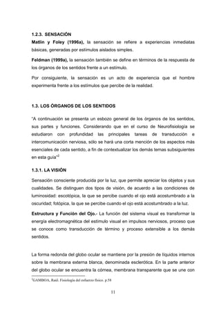 1.2.3. SENSACIÓN
Matlin y Foley (1996a), la sensación se refiere a experiencias inmediatas
básicas, generadas por estímulos aislados simples.

Feldman (1999a), la sensación también se define en términos de la respuesta de
los órganos de los sentidos frente a un estímulo.

Por consiguiente, la sensación es un acto de experiencia que el hombre
experimenta frente a los estímulos que percibe de la realidad.



1.3. LOS ÓRGANOS DE LOS SENTIDOS

“A continuación se presenta un esbozo general de los órganos de los sentidos,
sus partes y funciones. Considerando que en el curso de Neurofisiología se
estudiaron         con     profundidad       las    principales   tareas   de   transducción   e
intercomunicación nerviosa, sólo se hará una corta mención de los aspectos más
esenciales de cada sentido, a fin de contextualizar los demás temas subsiguientes
en esta guía”2

1.3.1. LA VISIÓN

Sensación consciente producida por la luz, que permite apreciar los objetos y sus
cualidades. Se distinguen dos tipos de visión, de acuerdo a las condiciones de
luminosidad: escotópica, la que se percibe cuando el ojo está acostumbrado a la
oscuridad; fotópica, la que se percibe cuando el ojo está acostumbrado a la luz.

Estructura y Función del Ojo.- La función del sistema visual es transformar la
energía electromagnética del estímulo visual en impulsos nerviosos, proceso que
se conoce como transducción de término y proceso extensible a los demás
sentidos.



La forma redonda del globo ocular se mantiene por la presión de líquidos internos
sobre la membrana externa blanca, denominada esclerótica. En la parte anterior
del globo ocular se encuentra la córnea, membrana transparente que se une con
2
    GAMBOA, Raúl. Fisiología del esfuerzo físico. p.58


                                                     11
 