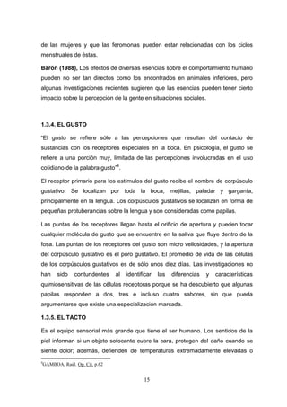 de las mujeres y que las feromonas pueden estar relacionadas con los ciclos
menstruales de éstas.

Barón (1988), Los efectos de diversas esencias sobre el comportamiento humano
pueden no ser tan directos como los encontrados en animales inferiores, pero
algunas investigaciones recientes sugieren que las esencias pueden tener cierto
impacto sobre la percepción de la gente en situaciones sociales.



1.3.4. EL GUSTO

“El gusto se refiere sólo a las percepciones que resultan del contacto de
sustancias con los receptores especiales en la boca. En psicología, el gusto se
refiere a una porción muy, limitada de las percepciones involucradas en el uso
cotidiano de la palabra gusto”4.

El receptor primario para los estímulos del gusto recibe el nombre de corpúsculo
gustativo. Se localizan por toda la boca, mejillas, paladar y garganta,
principalmente en la lengua. Los corpúsculos gustativos se localizan en forma de
pequeñas protuberancias sobre la lengua y son consideradas como papilas.

Las puntas de los receptores llegan hasta el orificio de apertura y pueden tocar
cualquier molécula de gusto que se encuentre en la saliva que fluye dentro de la
fosa. Las puntas de los receptores del gusto son micro vellosidades, y la apertura
del corpúsculo gustativo es el poro gustativo. El promedio de vida de las células
de los corpúsculos gustativos es de sólo unos diez días. Las investigaciones no
han       sido    contundentes    al   identificar   las   diferencias   y   características
quimiosensitivas de las células receptoras porque se ha descubierto que algunas
papilas responden a dos, tres e incluso cuatro sabores, sin que pueda
argumentarse que existe una especialización marcada.

1.3.5. EL TACTO

Es el equipo sensorial más grande que tiene el ser humano. Los sentidos de la
piel informan si un objeto sofocante cubre la cara, protegen del daño cuando se
siente dolor; además, defienden de temperaturas extremadamente elevadas o
4
    GAMBOA, Raúl. Op. Cit. p.62


                                              15
 