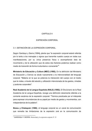CAPÍTULO II


                                   EXPRESIÓN CORPORAL



3.1. DEFINICIÓN DE LA EXPRESIÓN CORPORAL.

Según Gardoqui y Sierra (1994), planta que “la expresión corporal estará referida
por lo tanto a los mensajes o signos que transmite nuestro cuerpo en todas sus
manifestaciones, por su única presencia física o acompañando ésta de
movimiento y de la utilización que de estos dos factores podemos realizar como
medio de transmitir de forma involuntaria o consciente”5

Ministerio de Educación y Cultura (MEC) (1992), En la definición del Ministerio
de Educación y Ciencia se alude nuevamente a la intencionalidad del lenguaje
corporal: "Materia en la que se potencia la interacción del cuerpo con el medio
que le rodea, a través del estudio y utilización intencionada de los gestos, miradas
y posturas corporales".

Real Academia de la Lengua Española (RALE) (1992), El Diccionario de la Real
Academia de la Lengua Española, recoge una definición claramente referida a la
corriente escénica de la expresión corporal: "Técnica practicada por el intérprete
para expresar circunstancias de su papel por medio de gestos y movimientos, con
independencia de la palabra".

Bossu y Chalaquier (1986), el lenguaje corporal es un canal de comunicación
que remedia las limitaciones de la expresión oral en la comunicación de

5
    GARDOQUI Y SIERRA. Motricidad y la expresión corporal. P. 35


                                                 17
 