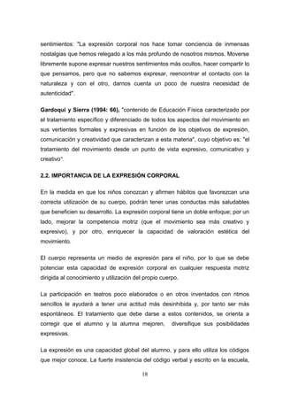 sentimientos: "La expresión corporal nos hace tomar conciencia de inmensas
nostalgias que hemos relegado a los más profundo de nosotros mismos. Moverse
libremente supone expresar nuestros sentimientos más ocultos, hacer compartir lo
que pensamos, pero que no sabemos expresar, reencontrar el contacto con la
naturaleza y con el otro, darnos cuenta un poco de nuestra necesidad de
autenticidad".

Gardoqui y Sierra (1994: 66), "contenido de Educación Física caracterizado por
el tratamiento específico y diferenciado de todos los aspectos del movimiento en
sus vertientes formales y expresivas en función de los objetivos de expresión,
comunicación y creatividad que caracterizan a esta materia", cuyo objetivo es: "el
tratamiento del movimiento desde un punto de vista expresivo, comunicativo y
creativo".

2.2. IMPORTANCIA DE LA EXPRESIÓN CORPORAL

En la medida en que los niños conozcan y afirmen hábitos que favorezcan una
correcta utilización de su cuerpo, podrán tener unas conductas más saludables
que beneficien su desarrollo. La expresión corporal tiene un doble enfoque; por un
lado, mejorar la competencia motriz (que el movimiento sea más creativo y
expresivo), y por otro, enriquecer la capacidad de valoración estética del
movimiento.

El cuerpo representa un medio de expresión para el niño, por lo que se debe
potenciar esta capacidad de expresión corporal en cualquier respuesta motriz
dirigida al conocimiento y utilización del propio cuerpo.

La participación en teatros poco elaborados o en otros inventados con ritmos
sencillos le ayudará a tener una actitud más desinhibida y, por tanto ser más
espontáneos. El tratamiento que debe darse a estos contenidos, se orienta a
corregir que el alumno y la alumna mejoren,           diversifique sus posibilidades
expresivas.

La expresión es una capacidad global del alumno, y para ello utiliza los códigos
que mejor conoce. La fuerte insistencia del código verbal y escrito en la escuela,

                                         18
 
