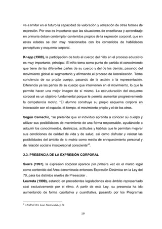 va a limitar en el futuro la capacidad de valoración y utilización de otras formas de
expresión. Por eso es importante que las situaciones de enseñanza y aprendizaje
en primaria deban contemplar contenidos propios de la expresión corporal, que en
estas edades se dan muy relacionados con los contenidos de habilidades
perceptivas y esquema corporal.

Knapp (1980), la participación de todo el cuerpo del niño en el proceso educativo
es muy importante, principal. El niño toma como punto de partida el conocimiento
que tiene de las diferentes partes de su cuerpo y del de los demás, pasando del
movimiento global al segmentario y afirmando el proceso de lateralización. Toma
conciencia de su propio cuerpo, pasando de la acción a la representación.
Diferencia ya las partes de su cuerpo que intervienen en el movimiento, lo que le
permite hacer una mejor imagen de sí mismo. La estructuración del esquema
corporal es un objetivo fundamental porque le permite aumentar progresivamente
la competencia motriz. “El alumno construye su propio esquema corporal en
interacción con el espacio, el tiempo, el movimiento propio y el de los otros.

Según Camacho, “se pretende que el individuo aprenda a conocer su cuerpo y
utilizar sus posibilidades de movimiento de una forma responsable, ayudándole a
adquirir los conocimientos, destrezas, actitudes y hábitos que le permitan mejorar
sus condiciones de calidad de vida y de salud, así como disfrutar y valorar las
posibilidades del ámbito de lo motriz como medio de enriquecimiento personal y
de relación social e interpersonal consciente”6.

2.3. PRESENCIA DE LA EXPRESIÓN CORPORAL

Sierra (1997), la expresión corporal aparece por primera vez en el marco legal
como contenido del Área denominada entonces Expresión Dinámica en la Ley del
70, para los distintos niveles de Preescolar .
Learreta (1999), estando en precedentes legislaciones éste ámbito representado
casi exclusivamente por el ritmo. A partir de esta Ley, su presencia ha ido
aumentando de forma cualitativa y cuantitativa, pasando por los Programas


6
    CAMACHO, José. Motricidad. p.74


                                         19
 