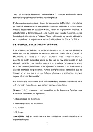 2001. En Educación Secundaria, tanto en la E.S.O., como en Bachillerato, existe
también la expresión corporal como materia optativa.

En la enseñanza universitaria, dentro de las escuelas de Magisterio y facultades
de Ciencias de la Educación, la expresión corporal se incluye en el currículum del
maestro especialista en Educación Física, siendo la asignación de créditos, la
obligatoriedad y denominación de esta materia muy variada. Teniendo, en las
facultades de Ciencias de la Actividad Física y el Deporte, de carácter obligatorio
en la mayoría de los programas de formación del profesor de Educación Física.

2.4. PROPUESTA EN LA EXPRESIÓN CORPORAL

Para la confección del filtro pensamos en basarnos en los pilares o elementos
sobre los que se configura la expresión corporal, como son el Cuerpo, el
Movimiento, el Espacio y el Tiempo, resultando estos demasiado amplios,
además de existir contenidos acerca de los que es muy difícil decidir en qué
elemento se centra pues los utiliza todos a la vez y en igual de importancia, como
es el caso de la representación. Por lo que hemos subdividido estos elementos y
añadido apartados independientes. Aunque siempre existirán contenidos que se
incluyan en un apartado o en otro de forma difusa, por lo artificial que siempre
supone el parcelar la motricidad.

Los bloques que proponemos están fundamentados y basados parcialmente en la
estructuración de contenidos que realizan los siguientes autores:

Schinca (1992), proponen como contenidos en la Asignatura Optativa para
Educación Secundaria, los siguientes:

1.-Bases Físicas del movimiento

2.-Bases expresivas del movimiento

3.-El espacio

4.-El tiempo

Sierra (1997: 154), en su propuesta de estructuración de contenidos distingue los
siguientes bloques:
                                        21
 