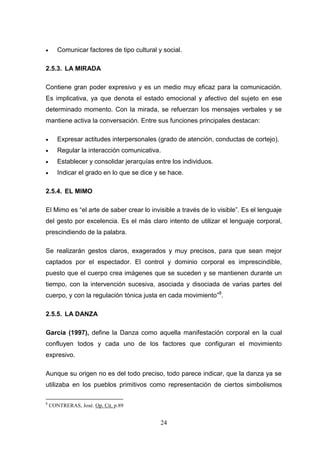       Comunicar factores de tipo cultural y social.

2.5.3. LA MIRADA

Contiene gran poder expresivo y es un medio muy eficaz para la comunicación.
Es implicativa, ya que denota el estado emocional y afectivo del sujeto en ese
determinado momento. Con la mirada, se refuerzan los mensajes verbales y se
mantiene activa la conversación. Entre sus funciones principales destacan:

      Expresar actitudes interpersonales (grado de atención, conductas de cortejo).
      Regular la interacción comunicativa.
      Establecer y consolidar jerarquías entre los individuos.
      Indicar el grado en lo que se dice y se hace.

2.5.4. EL MIMO

El Mimo es “el arte de saber crear lo invisible a través de lo visible”. Es el lenguaje
del gesto por excelencia. Es el más claro intento de utilizar el lenguaje corporal,
prescindiendo de la palabra.

Se realizarán gestos claros, exagerados y muy precisos, para que sean mejor
captados por el espectador. El control y dominio corporal es imprescindible,
puesto que el cuerpo crea imágenes que se suceden y se mantienen durante un
tiempo, con la intervención sucesiva, asociada y disociada de varias partes del
cuerpo, y con la regulación tónica justa en cada movimiento”8.

2.5.5. LA DANZA

García (1997), define la Danza como aquella manifestación corporal en la cual
confluyen todos y cada uno de los factores que configuran el movimiento
expresivo.

Aunque su origen no es del todo preciso, todo parece indicar, que la danza ya se
utilizaba en los pueblos primitivos como representación de ciertos simbolismos

8
    CONTRERAS, José. Op. Cit. p.89


                                            24
 