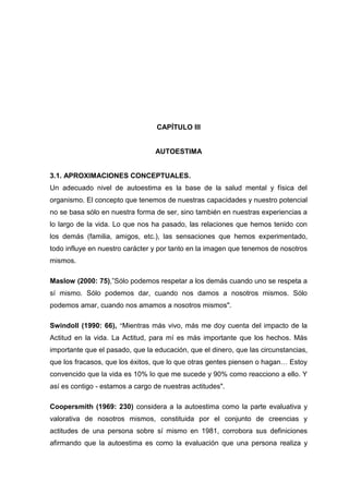 CAPÍTULO III


                                 AUTOESTIMA


3.1. APROXIMACIONES CONCEPTUALES.
Un adecuado nivel de autoestima es la base de la salud mental y física del
organismo. El concepto que tenemos de nuestras capacidades y nuestro potencial
no se basa sólo en nuestra forma de ser, sino también en nuestras experiencias a
lo largo de la vida. Lo que nos ha pasado, las relaciones que hemos tenido con
los demás (familia, amigos, etc.), las sensaciones que hemos experimentado,
todo influye en nuestro carácter y por tanto en la imagen que tenemos de nosotros
mismos.

Maslow (2000: 75),”Sólo podemos respetar a los demás cuando uno se respeta a
sí mismo. Sólo podemos dar, cuando nos damos a nosotros mismos. Sólo
podemos amar, cuando nos amamos a nosotros mismos".

Swindoll (1990: 66), "Mientras más vivo, más me doy cuenta del impacto de la
Actitud en la vida. La Actitud, para mí es más importante que los hechos. Más
importante que el pasado, que la educación, que el dinero, que las circunstancias,
que los fracasos, que los éxitos, que lo que otras gentes piensen o hagan… Estoy
convencido que la vida es 10% lo que me sucede y 90% como reacciono a ello. Y
así es contigo - estamos a cargo de nuestras actitudes".

Coopersmith (1969: 230) considera a la autoestima como la parte evaluativa y
valorativa de nosotros mismos, constituida por el conjunto de creencias y
actitudes de una persona sobre sí mismo en 1981, corrobora sus definiciones
afirmando que la autoestima es como la evaluación que una persona realiza y

                                        27
 