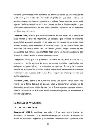 mantiene comúnmente sobre sí mismo, se expresa a través de sus actitudes de
aprobación y desaprobación, indicando el grado en que cada persona se
considere capaz, significativa, competente y exitosa. Añade además que no está
sujeta a cambios transitorios, si no más bien es estable al tiempo aceptando que
en determinados momentos se dan ciertos cambios, expresado en las actitudes
que toma sobre sí mismo.

Sheeman (2000), Afirma, que un adecuado nivel de auto estima es la base de la
salud mental y física del organismo. El concepto que tenemos de nuestras
capacidades y nuestro potencial no se basa sólo en nuestra forma de ser, sino
también en nuestras experiencias a 10 largo de la vida, Lo que nos ha pasado, las
relaciones que hemos tenido con los demás (familia, amigos, maestros), las
sensaciones que hemos experimentado, todo influye en nuestro carácter y por
tanto en la imagen que tenemos de nosotros mismos.

Llort (2000), refiere que es la percepción valorativa del ser, de mi manera de ser,
de quien soy yo, del conjunto de rasgos corporales, mentales y espirituales que
configuran mi personalidad. La autoestima se aprende, fluctúa y la podemos
mejorar. Es a partir de los 5-6 años cuando empezamos a formamos un concepto
de cómo nos ven nuestros padres, maestros, compañeros y las experiencias que
vamos adquiriendo.

Alcántara (1993), define a la autoestima como una actitud básica hacia uno
mismo, es la forma habitual de pensar, amar y comportarse consigo. Es la
disposición formalmente según la cual nos enfrentamos con nosotros mismos,
sistema fundamental por el cual ordenamos nuestras experiencias refiriéndoles a
nuestro "yo personal".



3.2. NIVELES DE AUTOESTIMA

3.2.1. AUTOESTIMA BAJA

Coopersmith (1981), manifiesta que este nivel de auto estima implica un
sentimiento de insatisfacción y carencia de respeto por sí mismo. Presentan un
cuadro de desánimo, depresión y aislamiento, incapacidad de expresión y de

                                        28
 
