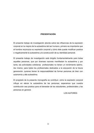 PRESENTACIÓN



El presente trabajo de investigación aborda sobre las influencias de la expresión
corporal en la mejora de la autoestima del ser humano, primero es importante que
el hombre reconozca su expresión corporal y cómo éste puede modificar positiva
o negativamente la autoestima y la construcción de su identidad personal.

El presente trabajo de investigación está dirigido fundamentalmente para todas
aquellas personas, que por diversas razones manifiestan la autoestima y por
tanto, las actividades cotidianas profesionales no tienen un rendimiento óptimo.
Así mismo, para todos los profesionales dedicados a la educación de la futura
generación, quienes tienen la responsabilidad de formar personas de bien con
autonomía y alta autoestima.

El propósito de la presente monografía es contribuir, cómo la expresión corporal
influye en elevar la autoestima de las personas; esperamos que nuestra
contribución sea positiva para el bienestar de los estudiantes, profesionales y las
personas en general.
                                                            LOS AUTORES




                                        iii
                                         3
 
