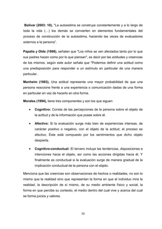 Bolívar (2003: 10), "La autoestima se construye constantemente y a lo largo de
toda la vida (…) los demás se convierten en elementos fundamentales del
proceso de construcción de la autoestima, haciendo las veces de evaluadores
externos a la persona”.

Papalia y Olds (1998), señalan que "Los niños se ven afectados tanto por lo que
sus padres hacen como por lo que piensan", es decir por las actitudes y creencias
de los mismos, según este autor señala que "Podemos definir una actitud como
una predisposición para responder a un estímulo en particular de una manera
particular.

Manheim (1983), Una actitud representa una mayor probabilidad de que una
persona reaccione frente a una experiencia o comunicación dadas de una forma
en particular en vez de hacerlo en otra forma.

Morales (1994), tiene tres componentes y son los que siguen:

       Cognitivo: Consta de las percepciones de la persona sobre el objeto de
        la actitud y de la información que posee sobre él.

       Afectivo: Si la evaluación surge más bien de experiencias intensas, de
        carácter positivo o negativo, con el objeto de la actitud, el proceso es
        afectivo. Éste está compuesto por los sentimientos que dicho objeto
        despierta.

       Cognitivo-conductual: El tercero incluye las tendencias, disposiciones e
        intenciones hacia el objeto, así como las acciones dirigidas hacia él. Y
        finalmente es conductual si la evaluación surge de manera gradual de la
        implicación conductual de la persona con el objeto.

Menciona que las creencias son observaciones de hechos o realidades, no son lo
mismo que la realidad sino que representan la forma en que el individuo mira la
realidad, la descripción de sí mismo, de su medio ambiente físico y social, la
forma en que percibe su contexto, el medio dentro del cual vive y acerca del cual
se forma juicios y valores.




                                        30
 
