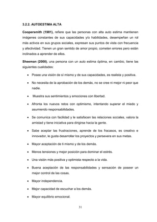 3.2.2. AUTOESTlMA ALTA

Coopersmith (1981), refiere que las personas con alta auto estima mantienen
imágenes constantes de sus capacidades y/o habilidades, desempeñan un rol
más activos en sus grupos sociales, expresan sus puntos de vista con frecuencia
y afectividad. Tienen un gran sentido de amor propio, cometen errores pero están
inclinados a aprender de ellos.

Sheeman (2000), una persona con un auto estima óptima, en cambio, tiene las
siguientes cualidades:

    Posee una visión de sí mismo y de sus capacidades, es realista y positiva.

    No necesita de la aprobación de los demás, no se cree ni mejor ni peor que
       nadie.

      Muestra sus sentimientos y emociones con libertad.

    Afronta los nuevos retos con optimismo, intentando superar el miedo y
       asumiendo responsabilidades.

    Se comunica con facilidad y le satisfacen las relaciones sociales, valora la
       amistad y tiene iniciativa para dirigirse hacia la gente.

    Sabe aceptar las frustraciones, aprende de los fracasos, es creativo e
       innovador, le gusta desarrollar los proyectos y persevera en sus metas.

    Mayor aceptación de ti mismo y de los demás.

    Menos tensiones y mejor posición para dominar el estrés.

    Una visión más positiva y optimista respecto a la vida.

    Buena aceptación de las responsabilidades y sensación de poseer un
       mejor control de las cosas.

    Mayor independencia.

    Mejor capacidad de escuchar a los demás.

    Mayor equilibrio emocional.


                                          31
 