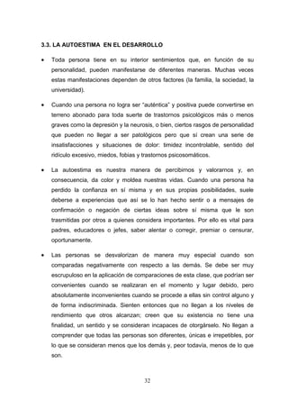 3.3. LA AUTOESTIMA EN EL DESARROLLO

   Toda persona tiene en su interior sentimientos que, en función de su
    personalidad, pueden manifestarse de diferentes maneras. Muchas veces
    estas manifestaciones dependen de otros factores (la familia, la sociedad, la
    universidad).

   Cuando una persona no logra ser “auténtica” y positiva puede convertirse en
    terreno abonado para toda suerte de trastornos psicológicos más o menos
    graves como la depresión y la neurosis, o bien, ciertos rasgos de personalidad
    que pueden no llegar a ser patológicos pero que sí crean una serie de
    insatisfacciones y situaciones de dolor: timidez incontrolable, sentido del
    ridículo excesivo, miedos, fobias y trastornos psicosomáticos.

   La autoestima es nuestra manera de percibirnos y valorarnos y, en
    consecuencia, da color y moldea nuestras vidas. Cuando una persona ha
    perdido la confianza en sí misma y en sus propias posibilidades, suele
    deberse a experiencias que así se lo han hecho sentir o a mensajes de
    confirmación o negación de ciertas ideas sobre sí misma que le son
    trasmitidas por otros a quienes considera importantes. Por ello es vital para
    padres, educadores o jefes, saber alentar o corregir, premiar o censurar,
    oportunamente.

   Las personas se desvalorizan de manera muy especial cuando son
    comparadas negativamente con respecto a las demás. Se debe ser muy
    escrupuloso en la aplicación de comparaciones de esta clase, que podrían ser
    convenientes cuando se realizaran en el momento y lugar debido, pero
    absolutamente inconvenientes cuando se procede a ellas sin control alguno y
    de forma indiscriminada. Sienten entonces que no llegan a los niveles de
    rendimiento que otros alcanzan; creen que su existencia no tiene una
    finalidad, un sentido y se consideran incapaces de otorgárselo. No llegan a
    comprender que todas las personas son diferentes, únicas e irrepetibles, por
    lo que se consideran menos que los demás y, peor todavía, menos de lo que
    son.



                                        32
 