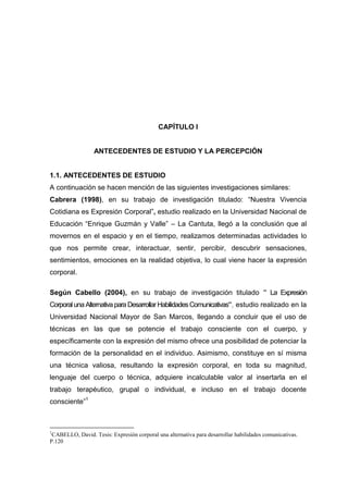 CAPÍTULO I


                  ANTECEDENTES DE ESTUDIO Y LA PERCEPCIÓN


1.1. ANTECEDENTES DE ESTUDIO
A continuación se hacen mención de las siguientes investigaciones similares:
Cabrera (1998), en su trabajo de investigación titulado: “Nuestra Vivencia
Cotidiana es Expresión Corporal”, estudio realizado en la Universidad Nacional de
Educación “Enrique Guzmán y Valle” – La Cantuta, llegó a la conclusión que al
movernos en el espacio y en el tiempo, realizamos determinadas actividades lo
que nos permite crear, interactuar, sentir, percibir, descubrir sensaciones,
sentimientos, emociones en la realidad objetiva, lo cual viene hacer la expresión
corporal.

Según Cabello (2004), en su trabajo de investigación titulado " La Expresión
Corporal una Alternativa para Desarrollar Habilidades Comunicativas", estudio realizado en la
Universidad Nacional Mayor de San Marcos, llegando a concluir que el uso de
técnicas en las que se potencie el trabajo consciente con el cuerpo, y
específicamente con la expresión del mismo ofrece una posibilidad de potenciar la
formación de la personalidad en el individuo. Asimismo, constituye en sí misma
una técnica valiosa, resultando la expresión corporal, en toda su magnitud,
lenguaje del cuerpo o técnica, adquiere incalculable valor al insertarla en el
trabajo terapéutico, grupal o individual, e incluso en el trabajo docente
consciente”1



1
 CABELLO, David. Tesis: Expresión corporal una alternativa para desarrollar habilidades comunicativas.
P.120


                                                    8
 
