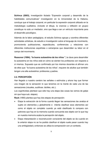 Schinca (2003), investigación titulado “Expresión corporal y desarrollo de la
habilidades comunicativas” investigación en la Universidad de la Habana,
concluye que el trabajo corporal, en particular la expresión corporal utilizado en la
metodología cualitativa, (incluido el dibujo, la vivencia y reflexión en grupo)
constituye no solo un mediador, sino que llega a ser un vehículo importante para
el desarrollo psicológico.

Además de la labor pedagógica, el estudio Schinca agrupa y coordina diferentes
actividades artísticas, de estudio e investigación sobre el lenguaje de movimiento,
promoviendo     publicaciones,    espectáculos,      conferencias   y relaciones con
diferentes instituciones españolas o extranjeras que desarrollan su labor en el
campo del movimiento.

Reasoner (1984), “la buena autoestima de los niños ", la clave para desarrollar
la autoestima en los niños está en cómo se sienten los profesores con respecto a
sí mismos. Supuesto que es confirmado por los mismos docentes al afirmar uno
de ellos que: “la buena autoestima de los niños“, requiere de adultos que también
tengan una alta autoestima: profesores y padres.

2.2. PERCEPCIÓN
Han llegado a nuestro cerebro las señales o estímulos y ahora hay que formar
una imagen de la sensación lo que tenemos en la mente de cada una de las
sensaciones (visuales, auditivas. táctiles, etc.).
Los cognitivistas plantean que sólo hay una etapa (las cosas las vemos de golpe
sin que haya sub. etapas).
Rock (1895) plantea que hay dos etapas de percepción:
   Etapa la extracción de la forma cuando llegan las sensaciones las analiza el
    sujeto en elementos y globalmente e intenta clasificar esos elementos así
    como el objeto en completo cuando ya está clasificado lo compara con
    patrones que hay en la memoria cuando concuerda ese objeto con lo que hay
    en nuestra memoria acaba la percepción del objeto.
   Etapa interpretación o reconstrucción consciente del objeto se da cuando en
    la anterior etapa no se ha podido clasificar el objeto suele pasar cuando hay
    una ambigüedad y entonces se utiliza la comparación con un contexto.

                                           9
 