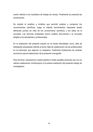 cuarto referido a los resultados de trabajo de campo. Finalmente se presenta las
conclusiones.


Se empleó el analítico y sintético que permitió analizar y componer los
conocimientos científicos, luego el método hermenéutico interpretar desde
diferentes puntos de vista de los conocimiento científicos y los datos de la
encuesta. Las técnicas empleadas fueron análisis documental y la encuesta
dirigida a los estudiantes y profesionales.


En la realización del presente estudio se ha tenido dificultades como, falta de
bibliografía actualizada referido al tema, falta de colaboración de los profesionales
en la entrevista, que algunos no aceptaron, finalmente limitaciones de carácter
económico para la elaboración de la presente monografía


Para terminar; expresamos nuestra gratitud a todas aquellas personas que con su
valiosa colaboración contribuyeron a la exitosa realización del presente trabajo de
investigación.




                                          7vii
 