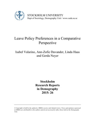 STOCKHOLM UNIVERSITY
Dept of Sociology, Demography Unit / www.suda.su.se
Leave Policy Preferences in a Comparative
Perspective
Isabel Valarino, Ann-Zofie Duvander, Linda Haas
and Gerda Neyer
Stockholm
Research Reports
in Demography
2015: 26
© Copyright is held by the author(s). SRRDs receive only limited review. Views and opinions expressed
in SRRDs are attributable to the authors and do not necessarily reflect those held at the Demography
Unit.
 