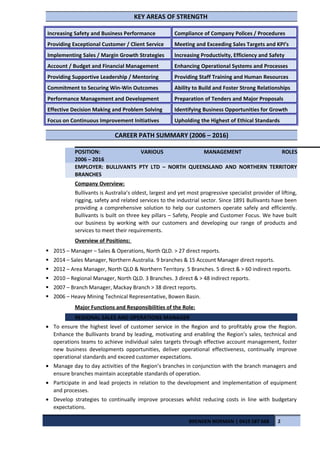 KEY AREAS OF STRENGTH
Increasing Safety and Business Performance Compliance of Company Polices / Procedures
Providing Exceptional Customer / Client Service Meeting and Exceeding Sales Targets and KPI’s
Implementing Sales / Margin Growth Strategies Increasing Productivity, Efficiency and Safety
Account / Budget and Financial Management Enhancing Operational Systems and Processes
Providing Supportive Leadership / Mentoring Providing Staff Training and Human Resources
Commitment to Securing Win-Win Outcomes Ability to Build and Foster Strong Relationships
Performance Management and Development Preparation of Tenders and Major Proposals
Effective Decision Making and Problem Solving Identifying Business Opportunities for Growth
Focus on Continuous Improvement Initiatives Upholding the Highest of Ethical Standards
CAREER PATH SUMMARY (2006 – 2016)
POSITION: VARIOUS MANAGEMENT ROLES
2006 – 2016
EMPLOYER: BULLIVANTS PTY LTD – NORTH QUEENSLAND AND NORTHERN TERRITORY
BRANCHES
Company Overview:
Bullivants is Australia’s oldest, largest and yet most progressive specialist provider of lifting,
rigging, safety and related services to the industrial sector. Since 1891 Bullivants have been
providing a comprehensive solution to help our customers operate safely and efficiently.
Bullivants is built on three key pillars – Safety, People and Customer Focus. We have built
our business by working with our customers and developing our range of products and
services to meet their requirements.
Overview of Positions:
 2015 – Manager – Sales & Operations, North QLD. > 27 direct reports.
 2014 – Sales Manager, Northern Australia. 9 branches & 15 Account Manager direct reports.
 2012 – Area Manager, North QLD & Northern Territory. 5 Branches. 5 direct & > 60 indirect reports.
 2010 – Regional Manager, North QLD. 3 Branches. 3 direct & > 48 indirect reports.
 2007 – Branch Manager, Mackay Branch > 38 direct reports.
 2006 – Heavy Mining Technical Representative, Bowen Basin.
Major Functions and Responsibilities of the Role:
REGIONAL SALES AND OPERATIONS MANAGER
• To ensure the highest level of customer service in the Region and to profitably grow the Region.
Enhance the Bullivants brand by leading, motivating and enabling the Region’s sales, technical and
operations teams to achieve individual sales targets through effective account management, foster
new business developments opportunities, deliver operational effectiveness, continually improve
operational standards and exceed customer expectations.
• Manage day to day activities of the Region’s branches in conjunction with the branch managers and
ensure branches maintain acceptable standards of operation.
• Participate in and lead projects in relation to the development and implementation of equipment
and processes.
• Develop strategies to continually improve processes whilst reducing costs in line with budgetary
expectations.
BRENDEN NORMAN | 0419 587 668 2
 