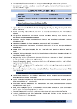 • Ensure operational costs of branches are managed within set targets and company guidelines.
• Ensure standard operating procedures are continually applied, maintained and improved across the
branches within the Region.
CAREER PATH SUMMARY (2006 – 2016)
POSITION: VARIOUS MANAGEMENT ROLES
2006 – 2016
EMPLOYER: BULLIVANTS PTY LTD – NORTH QUEENSLAND AND NORTHERN TERRITORY
BRANCHES
Major Functions and Responsibilities of the Role:
REGIONAL SALES AND OPERATIONS MANAGER continued
• Support the achievement of the Bullivants strategic objectives by upholding the company’s vision,
mission and values.
• Provide leadership and direction to the teams to ensure that all employees are motivated and
engaged.
• Manage team performance, recruitment, selection, induction, including work allocation, leave
management and performance management.
• Implement sales and margin growth strategies to ensure that the area reaches its key sales and
profitability targets.
• Ownership of the HASP initiatives to grow the margin in line with TM% budgets.
• Oversee, coordinate and evaluate the activities and performance of Account Managers/BDM’s and
Sales Specialists.
• Review actual sales against budgets, and take corrective action against discrepancies from the
budget.
• Ensure call planning, execution and reporting is maintained at the required standard to deliver the
required sales budget volumes.
• Maintain close contact with customers and potential customers to ensure the Group’s products and
services continue to meet customer requirements.
• Ensure all appropriate actions are taken to implement HSE policies, procedures and legislative
requirements within the branch.
• Identify the HSE training needs of all employees and provide or arrange the provision of appropriate
HSE training for all employees.
• Demonstrate initiative in implementing actions that facilitate the continuous improvement of HSE
within the branch.
AREA MANAGER – STATE SALES MANAGER
• Lead, manage and motivate the sales force effectiveness team to meet the needs of our customers
and maximise profitability of the business.
• Identify and actively pursue market opportunities and organisation improvements to deliver regional
and broader business KPI’s and objectives.
• Develop and maintain relationships with key customers and major suppliers to ensure continued
profitability and service levels.
• Assist and actively participate in the preparation of tenders and proposals to major accounts and
provide support to Account Managers in the region.
• Ensure pricing approaches maintain market competiveness as well as sustainable profitability.
• Establish and coordinate the business objectives, policies and programs for the state within the
context of the company’s strategic plan.
BRENDEN NORMAN | 0419 587 668 3
 