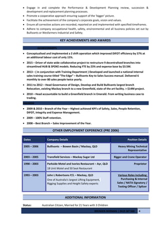 • Engage in and complete the Performance & Development Planning review, succession &
development and replacement planning processes.
• Promote a cooperative approach ensuring support of the ‘bigger’ picture.
• Facilitate the achievement of the company’s corporate goals, vision and values.
• Ensure all corrective actions are recorded, reported on and implemented with specified timeframes.
• Adhere to company occupational health, safety, environmental and all business policies set out by
Bullivants or Wesfarmers Industrial and Safety.
KEY ACHIEVEMENTS AND AWARDS
ACHIEVEMENTS
• Conceptualised and implemented a 2 shift operation which improved DIFOT efficiency by 57% at
an additional labour cost of only 15%.
• 2015 – Driver of state wide collaborative project to restructure 9 decentralised branches into
streamlined HUB & SPOKE models. Reducing FTE by 23% and expense base by $3.5M.
• 2013 – ( in conjunction with Training Department ) Developed and launched a national internal
sales training course titled “The Edge” – Bullivants Key to Sales Success manual. Delivered 6
monthly to over 80 sales people twice yearly.
• 2011 to 2012 – Head Governance of Design, Develop and Build Bullivants largest branch
Relocation, existing Mackay branch to a new Greenfield, state of the art facility. > $14M project.
• 2010 – Head accountable to build a Greenfield branch in Emerald. From writing business case to
trading.
AWARDS
• 2009 & 2010 – Branch of the Year – Highest achieved KPI’s of Safety, Sales, People Retention,
DIFOT, Integrity and Expense Management.
• 2009 – 100% Staff retention.
• 2008 – Best Branch – Sales Improvement of the Year.
OTHER EMPLOYMENT EXPERIENCE (PRE 2006)
Dates Company Details Position Details
2005 – 2006 Bullivants – Bowen Basin / Mackay, QLD Heavy Mining Technical
Representative
2003 – 2005 Transfield Services – Mackay Sugar Ltd Rigger and Crane Operator
1998 – 2003 Parkside Motel and Ivories Restaurant – Ayr, QLD
18 Unit Motel and 50 Seat Restaurant
Proprietor
1993 – 2003 John L Robertsons P/L – Mackay, QLD
One of Australia's largest Lifting Equipment,
Rigging Supplies and Height Safety experts
Various Roles including:
Purchasing & Internal
Sales / NATA Signatory /
Testing Officer / Splicer
ADDITIONAL INFORMATION
Status: Australian Citizen, Married for 21 Years with 3 Children
BRENDEN NORMAN | 0419 587 668 4
 