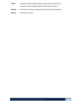 IT Skills: Competent in Microsoft Office Programs (Word, Excel and PowerPoint)
Competent in ASW, PeopleSoft, MyOsh and QuickBooks Programs
Interests: Self-Education in Economics, Business, Real Estate and Self-Improvement
Referees: Available upon request
BRENDEN NORMAN | 0419 587 668 5
 