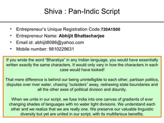 Shiva : Pan-Indic Script

  •   Entrepreneur’s Unique Registration Code:720A1S00
  •   Entrepreneur Name: Abhijit Bhattacharjee
  •   Email id: abhijit8086@yahoo.com
  •   Mobile number: 9810229631

If you wrote the word “Bharatiya” in any Indian language, you would have essentially
written exactly the same characters. It would only vary in how the characters in each
                              case would have looked!

That mere difference is behind our being unintelligible to each other, partisan politics,
disputes over river water, chasing “outsiders” away, redrawing state boundaries and
                  all the other axes of political division and disunity.

   When we unite in our script, we fuse India into one canvas of gradients of ever
  changing shades of languages with no water tight divisions. We understand each
   other and we realize that we are really one. We preserve our valuable linguistic
        diversity but yet are united in our script, with its multifarious benefits.
 