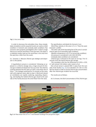 E. Kashi et al. / Advances in Environmental Technology 1 (2015) 49-58 53
In order to decrease the calculation time, these steady-
state simulations and its acquired results are used as initial
condition in transient and unsteady state conditions Two
scenarios were properly investigated: One in which a huge
leak occurs and the wind flow is from the west; The other is
a relatively smaller leak but the wind flow is not only from
the west but a little from the south.
6.1. Scenario 1- Massive chlorine gas leakage and disper-
sion in the facility
A hypothetical scenario is considered. Following an ex-
plosion in a chlorine storage area, a huge amount of chlo-
rine gas is leaked and dispersion has occurred. The chlorine
is being released into the open-air with a mass flow rate of
6 kg s-1
. This leakage continued for 15 minutes at the same
rate until engineers were able to stop it. Wind and natural
air ventilations are rapidly scattering, expanding, dispers-
ing, and leading the leaked chlorine gas cloud to the east
side of the facility because the wind flows from the west.
The specifications and details for Scenario 1 are:
-Wind flow velocity in the area is 5 m s-1
from the west
(constant profile)
-The other side of the bounding box of the area is consid-
ered as open (as its boundary type condition)
-Weather temperature is 25 o
C (a normal day condition)
-Air pressure is considered 1 atm (101.325 kPa)
-Unsteady-state conditions are considered
-Chlorine gas is released to the open-air at 6 kg s-1
for 15
minutes from the liquid chlorine gas storage
-The simulation area has the dimension of 2353 x 1725
m2
with almost 510 million cubic meters of air
One virtual sensor is placed 690 m away from the east
side of the facility (Fig. 4) at an elevation of 1.50 m in the
Vali-Asr Street in order to record chlorine gas concentration
after the chlorine gas incident has occurred.
	
The results are as follows:
As it is known, the IDLH concentration of the chlorine gas
Fig. 3. Air flow stream lines of 5 m s-1
wind between buildings from perspective angles.
Fig. 2. Area overall view.
 