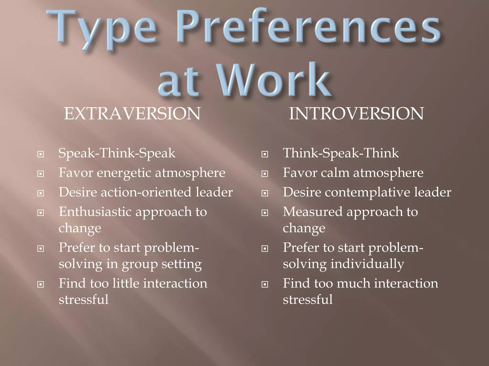 EXTRAVERSION INTROVERSION
 Speak-Think-Speak
 Favor energetic atmosphere
 Desire action-oriented leader
 Enthusiastic approach to
change
 Prefer to start problem-
solving in group setting
 Find too little interaction
stressful
 Think-Speak-Think
 Favor calm atmosphere
 Desire contemplative leader
 Measured approach to
change
 Prefer to start problem-
solving individually
 Find too much interaction
stressful
 