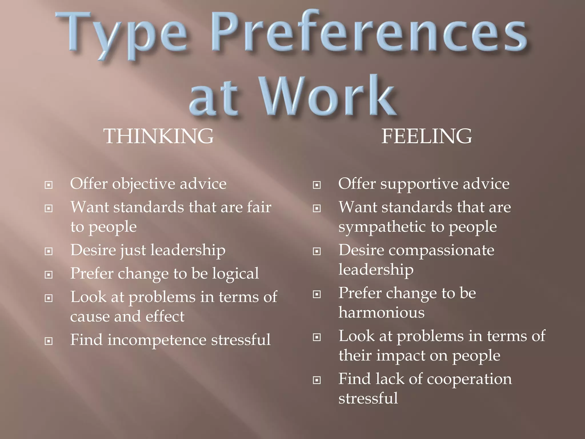 THINKING FEELING
 Offer objective advice
 Want standards that are fair
to people
 Desire just leadership
 Prefer change to be logical
 Look at problems in terms of
cause and effect
 Find incompetence stressful
 Offer supportive advice
 Want standards that are
sympathetic to people
 Desire compassionate
leadership
 Prefer change to be
harmonious
 Look at problems in terms of
their impact on people
 Find lack of cooperation
stressful
 