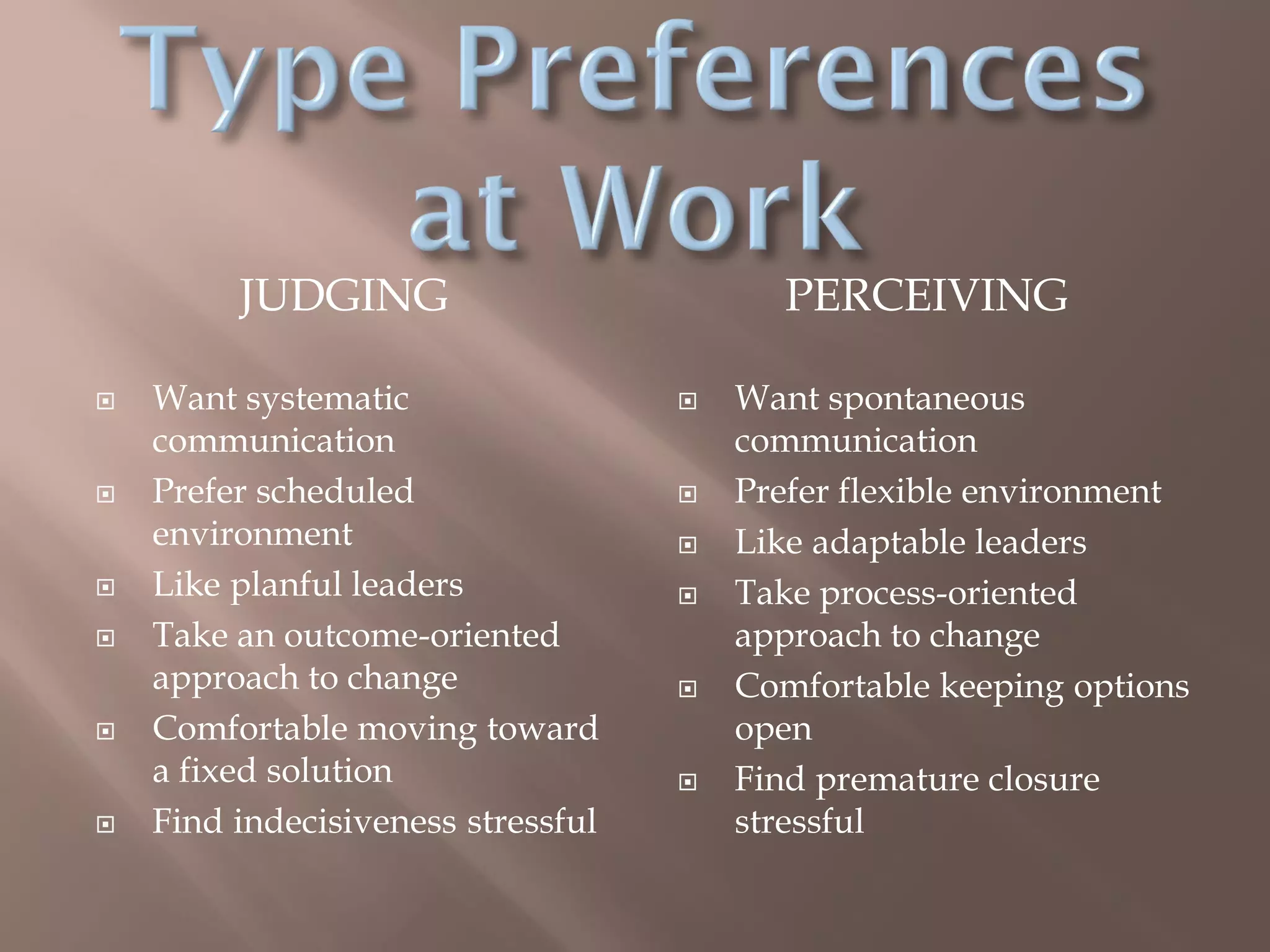 JUDGING PERCEIVING
 Want systematic
communication
 Prefer scheduled
environment
 Like planful leaders
 Take an outcome-oriented
approach to change
 Comfortable moving toward
a fixed solution
 Find indecisiveness stressful
 Want spontaneous
communication
 Prefer flexible environment
 Like adaptable leaders
 Take process-oriented
approach to change
 Comfortable keeping options
open
 Find premature closure
stressful
 