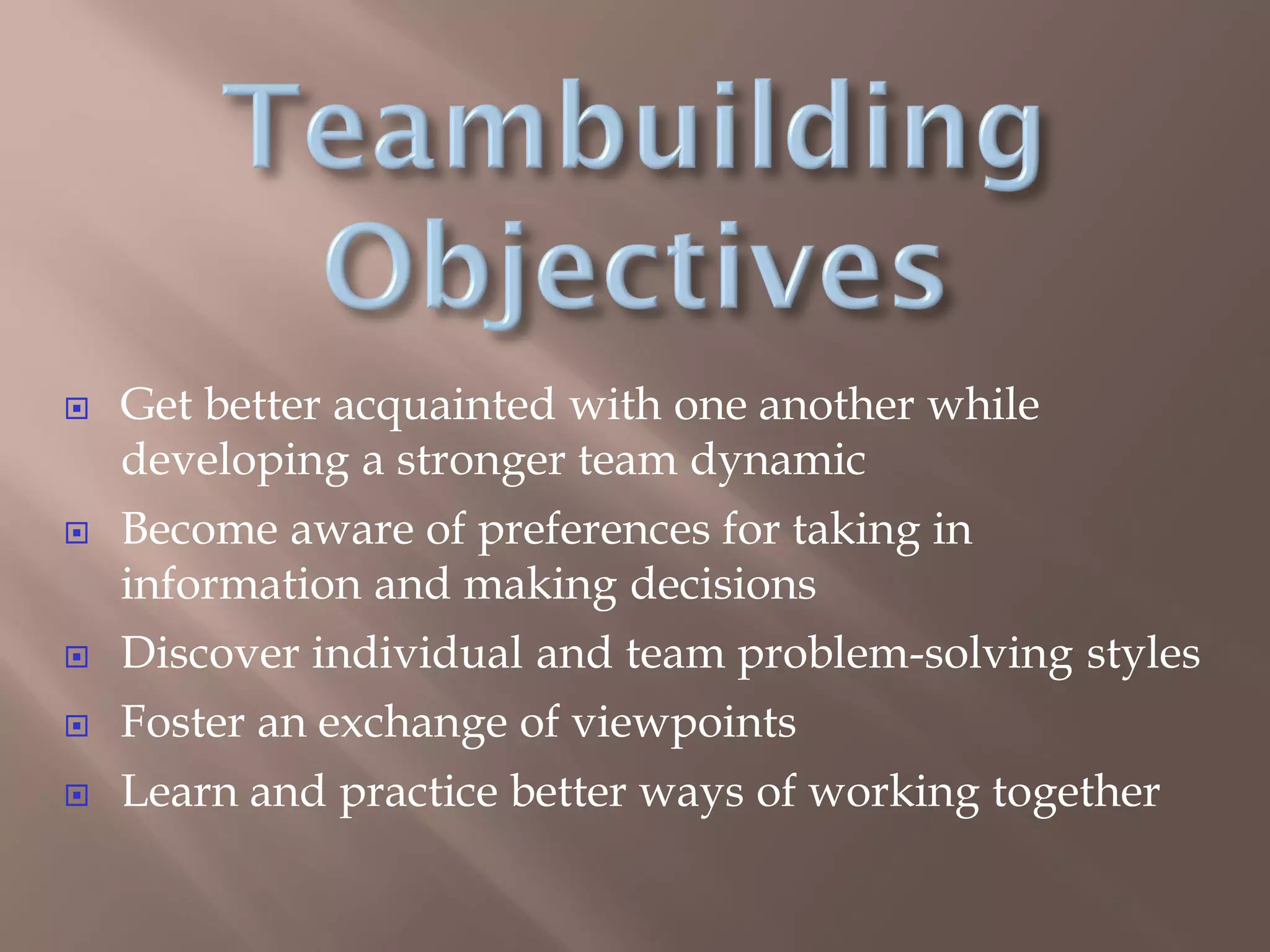  Get better acquainted with one another while
developing a stronger team dynamic
 Become aware of preferences for taking in
information and making decisions
 Discover individual and team problem-solving styles
 Foster an exchange of viewpoints
 Learn and practice better ways of working together
 