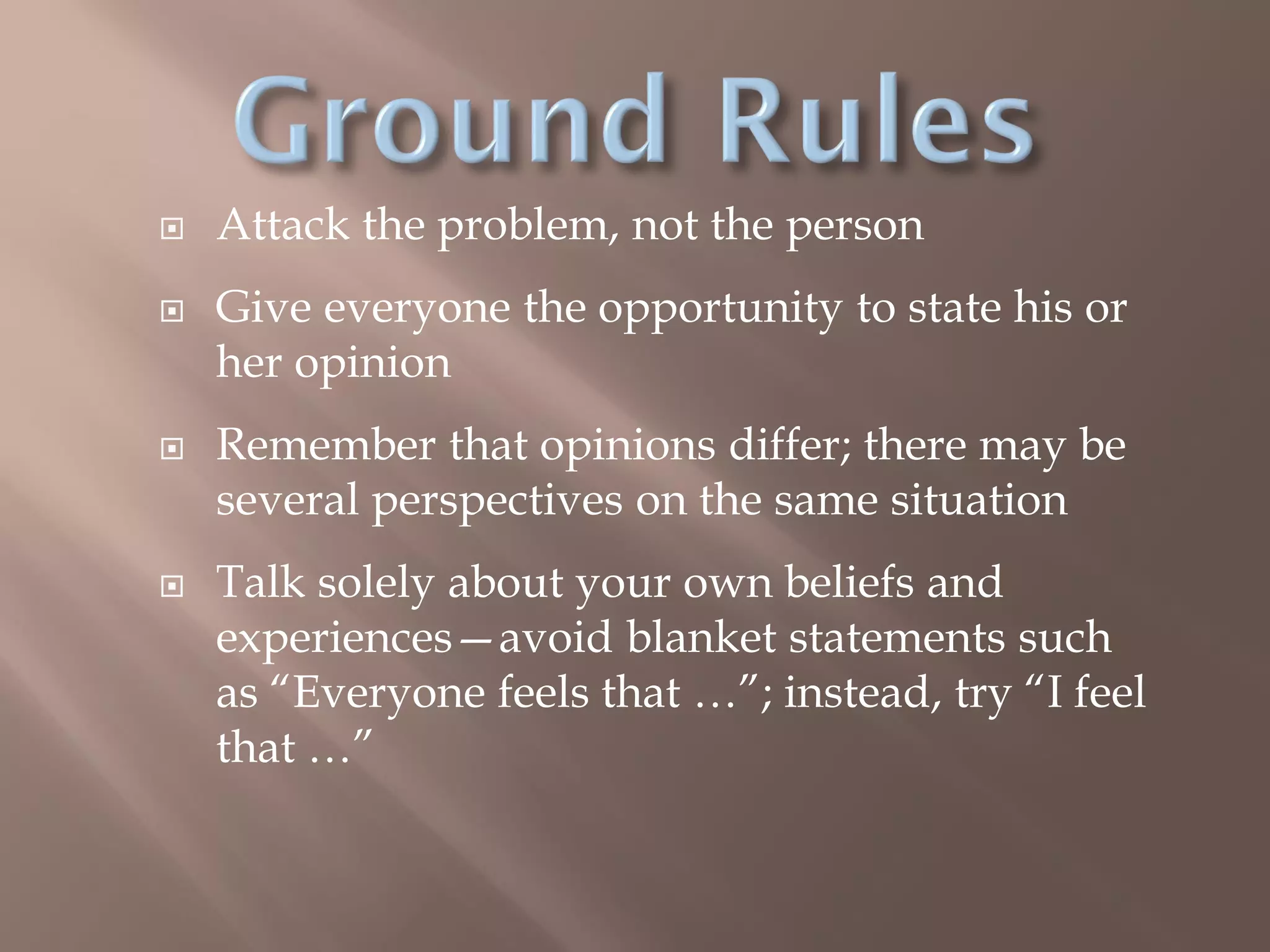  Attack the problem, not the person
 Give everyone the opportunity to state his or
her opinion
 Remember that opinions differ; there may be
several perspectives on the same situation
 Talk solely about your own beliefs and
experiences—avoid blanket statements such
as “Everyone feels that …”; instead, try “I feel
that …”
 